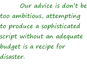 Our advice is don’t be too ambitious, attempting to produce a sophisticated script without an adequate budget is a recipe for disaster.