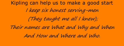 Kipling can help us to make a good start I keep six honest serving-men  (They taught me all I knew); Their names are What and Why and When And How and Where and Who.